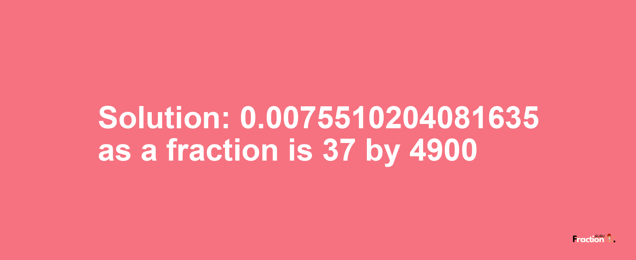 Solution:0.0075510204081635 as a fraction is 37/4900